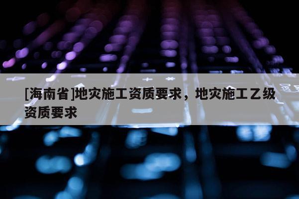 [海南省]地灾施工资质要求，地灾施工乙级资质要求