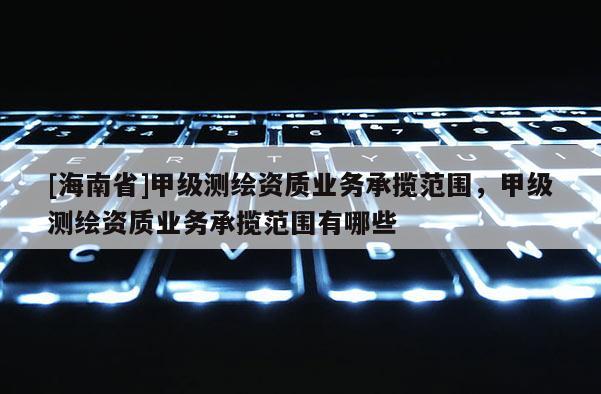 [海南省]甲级测绘资质业务承揽范围，甲级测绘资质业务承揽范围有哪些