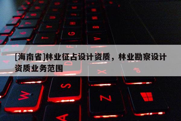 [海南省]林业征占设计资质，林业勘察设计资质业务范围