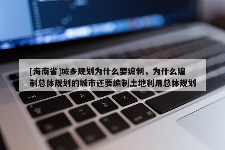 [海南省]城乡规划为什么要编制，为什么编制总体规划的城市还要编制土地利用总体规划