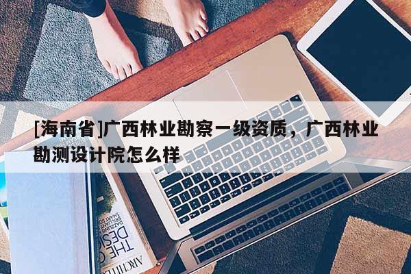 [海南省]广西林业勘察一级资质，广西林业勘测设计院怎么样