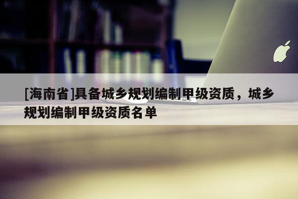 [海南省]具备城乡规划编制甲级资质，城乡规划编制甲级资质名单