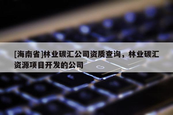 [海南省]林业碳汇公司资质查询，林业碳汇资源项目开发的公司