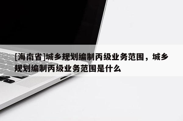 [海南省]城乡规划编制丙级业务范围，城乡规划编制丙级业务范围是什么