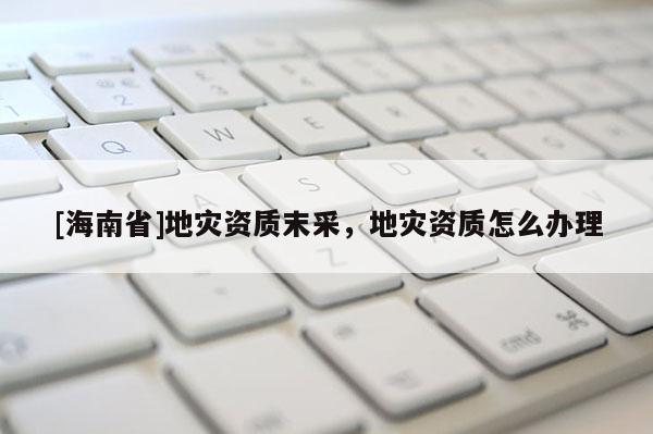 [海南省]地灾资质末采，地灾资质怎么办理