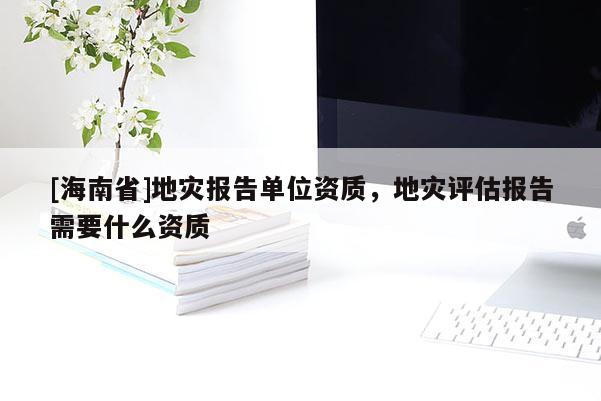 [海南省]地灾报告单位资质，地灾评估报告需要什么资质