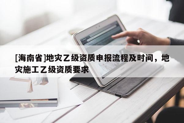 [海南省]地灾乙级资质申报流程及时间，地灾施工乙级资质要求