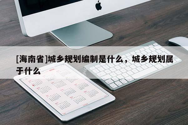 [海南省]城乡规划编制是什么，城乡规划属于什么
