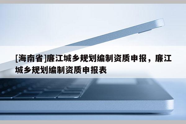 [海南省]廉江城乡规划编制资质申报，廉江城乡规划编制资质申报表