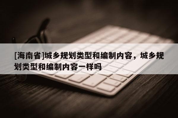 [海南省]城乡规划类型和编制内容，城乡规划类型和编制内容一样吗