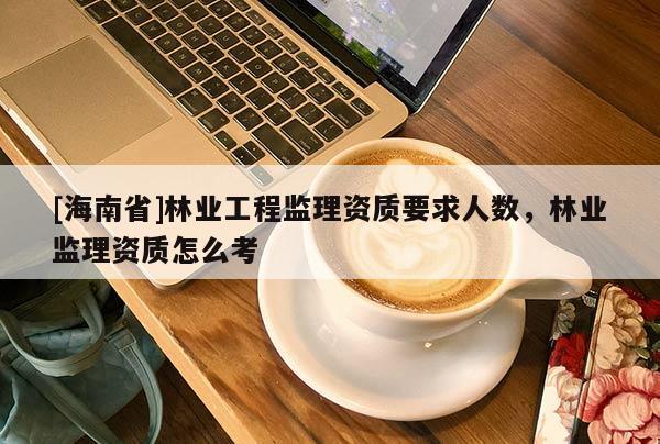 [海南省]林业工程监理资质要求人数，林业监理资质怎么考