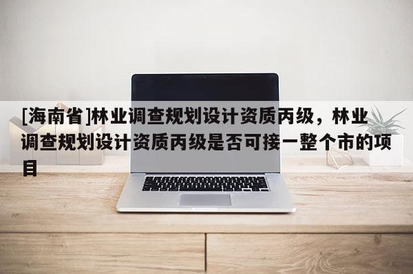 [海南省]林业调查规划设计资质丙级，林业调查规划设计资质丙级是否可接一整个市的项目