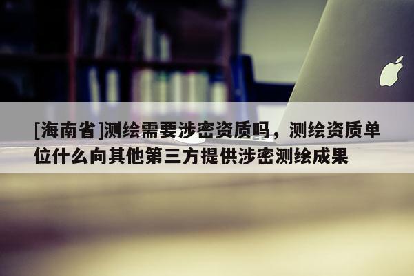[海南省]测绘需要涉密资质吗，测绘资质单位什么向其他第三方提供涉密测绘成果