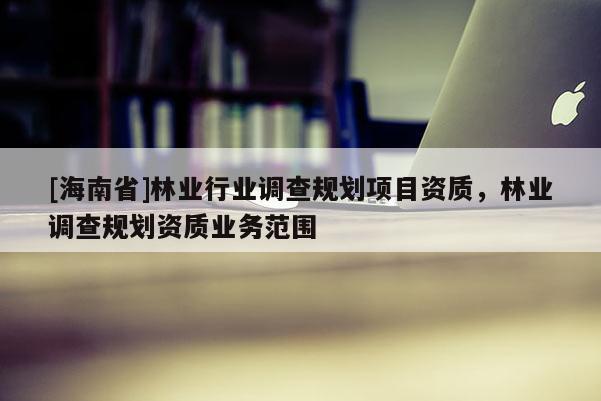 [海南省]林业行业调查规划项目资质，林业调查规划资质业务范围