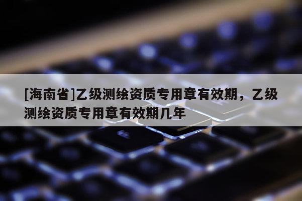 [海南省]乙级测绘资质专用章有效期，乙级测绘资质专用章有效期几年