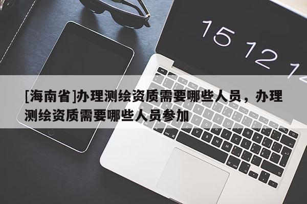 [海南省]办理测绘资质需要哪些人员，办理测绘资质需要哪些人员参加