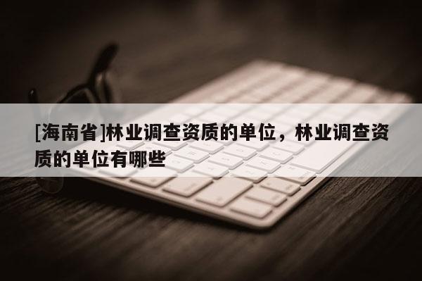 [海南省]林业调查资质的单位，林业调查资质的单位有哪些