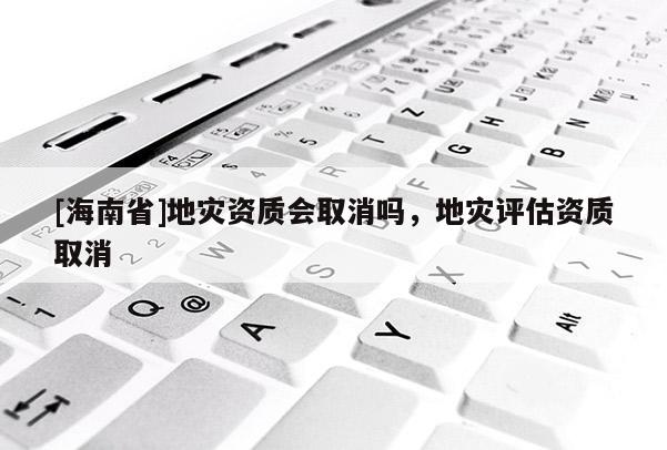 [海南省]地灾资质会取消吗，地灾评估资质取消