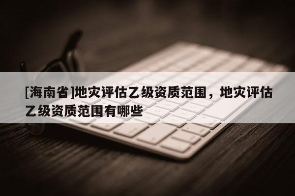 [海南省]地灾评估乙级资质范围，地灾评估乙级资质范围有哪些