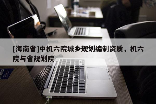 [海南省]中机六院城乡规划编制资质，机六院与省规划院