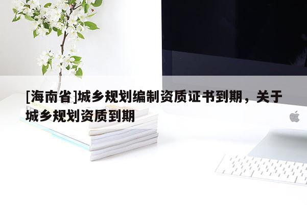 [海南省]城乡规划编制资质证书到期，关于城乡规划资质到期