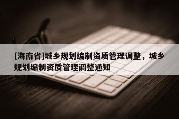[海南省]城乡规划编制资质管理调整，城乡规划编制资质管理调整通知