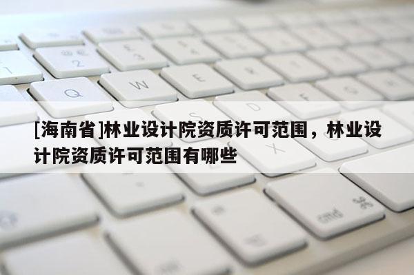 [海南省]林业设计院资质许可范围，林业设计院资质许可范围有哪些