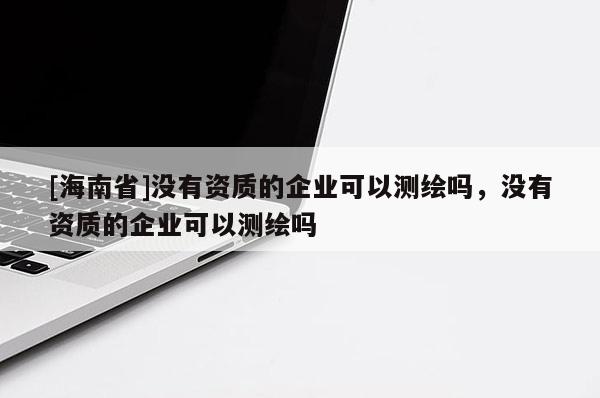 [海南省]没有资质的企业可以测绘吗，没有资质的企业可以测绘吗