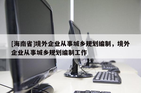 [海南省]境外企业从事城乡规划编制，境外企业从事城乡规划编制工作