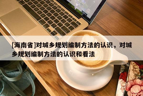 [海南省]对城乡规划编制方法的认识，对城乡规划编制方法的认识和看法