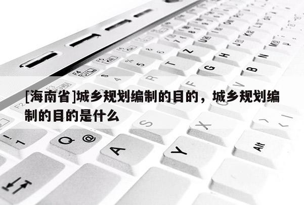 [海南省]城乡规划编制的目的，城乡规划编制的目的是什么