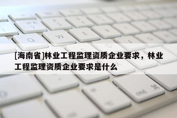 [海南省]林业工程监理资质企业要求，林业工程监理资质企业要求是什么