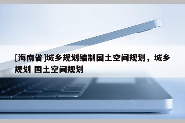 [海南省]城乡规划编制国土空间规划，城乡规划 国土空间规划