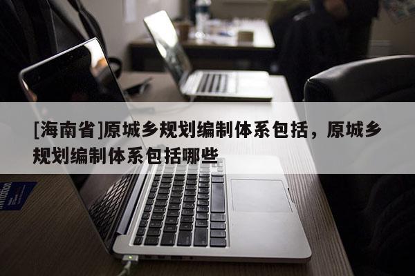 [海南省]原城乡规划编制体系包括，原城乡规划编制体系包括哪些