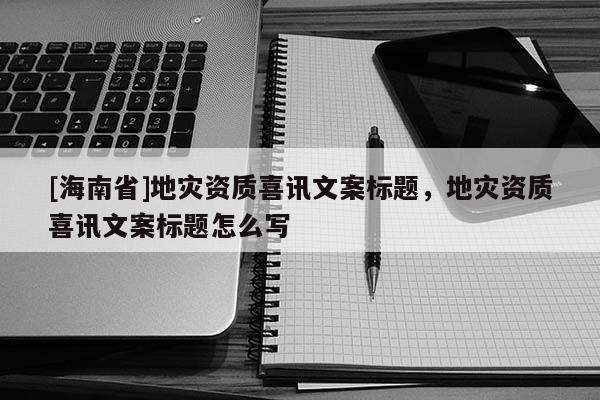 [海南省]地灾资质喜讯文案标题，地灾资质喜讯文案标题怎么写