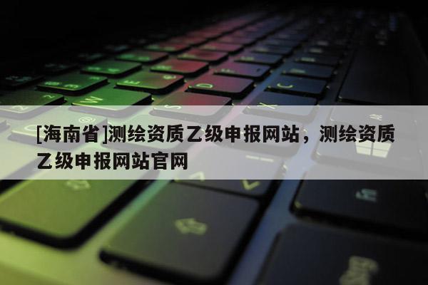 [海南省]测绘资质乙级申报网站，测绘资质乙级申报网站官网