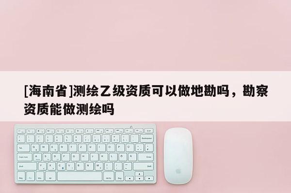 [海南省]测绘乙级资质可以做地勘吗，勘察资质能做测绘吗