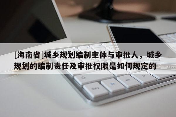 [海南省]城乡规划编制主体与审批人，城乡规划的编制责任及审批权限是如何规定的