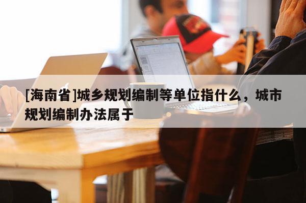 [海南省]城乡规划编制等单位指什么，城市规划编制办法属于