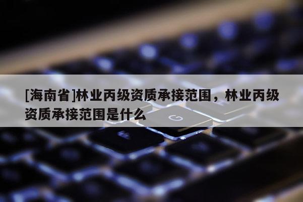 [海南省]林业丙级资质承接范围，林业丙级资质承接范围是什么