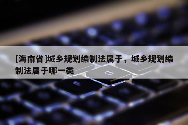 [海南省]城乡规划编制法属于，城乡规划编制法属于哪一类