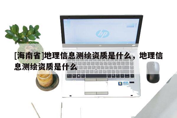 [海南省]地理信息测绘资质是什么，地理信息测绘资质是什么