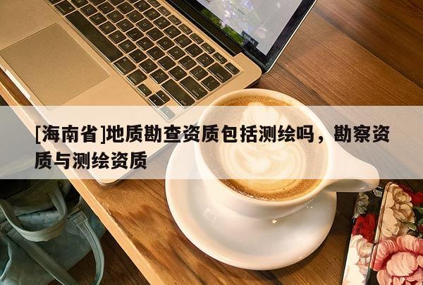 [海南省]地质勘查资质包括测绘吗，勘察资质与测绘资质
