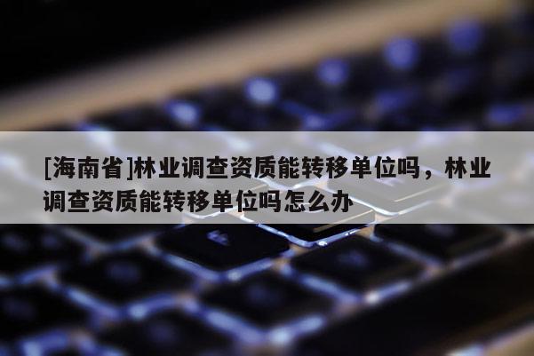 [海南省]林业调查资质能转移单位吗，林业调查资质能转移单位吗怎么办