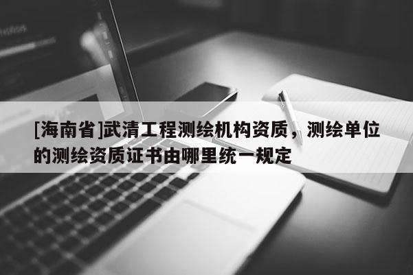 [海南省]武清工程测绘机构资质，测绘单位的测绘资质证书由哪里统一规定