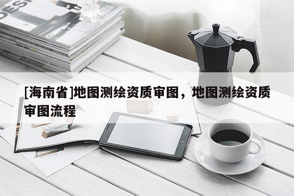 [海南省]地图测绘资质审图，地图测绘资质审图流程