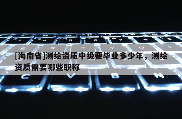 [海南省]测绘资质中级要毕业多少年，测绘资质需要哪些职称