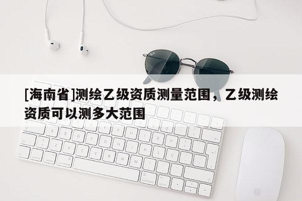 [海南省]测绘乙级资质测量范围，乙级测绘资质可以测多大范围