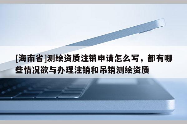 [海南省]测绘资质注销申请怎么写，都有哪些情况欲与办理注销和吊销测绘资质