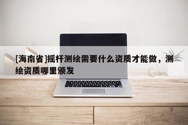 [海南省]摇杆测绘需要什么资质才能做，测绘资质哪里颁发